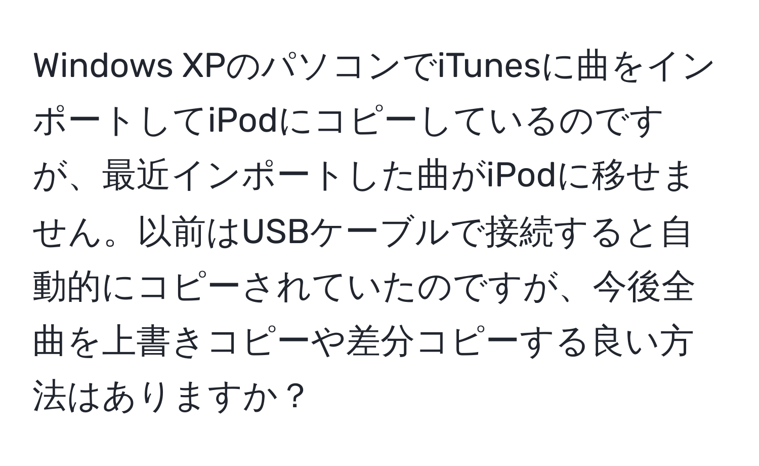 Windows XPのパソコンでiTunesに曲をインポートしてiPodにコピーしているのですが、最近インポートした曲がiPodに移せません。以前はUSBケーブルで接続すると自動的にコピーされていたのですが、今後全曲を上書きコピーや差分コピーする良い方法はありますか？