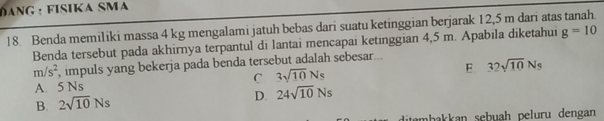 HanG : FisikA SMa
18. Benda memiliki massa 4 kg mengalami jatuh bebas dari suatu ketinggian berjarak 12,5 m dari atas tanah. g=10
Benda tersebut pada akhirnya terpantul di lantai mencapai ketinggian 4,5 m. Apabila diketahui
m/s^2 , impuls yang bekerja pada benda tersebut adalah sebesar...
C 3sqrt(10)Ns
E 32sqrt(10)Ns
A. 5 Ns
B. 2sqrt(10)Ns
D. 24sqrt(10)Ns
ditembakkan sebuah peluru dengan