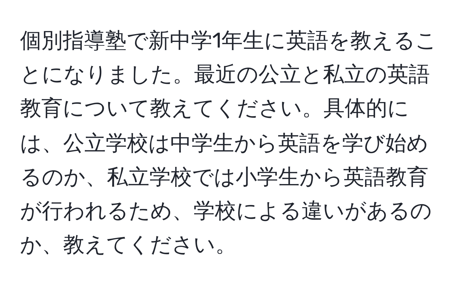 個別指導塾で新中学1年生に英語を教えることになりました。最近の公立と私立の英語教育について教えてください。具体的には、公立学校は中学生から英語を学び始めるのか、私立学校では小学生から英語教育が行われるため、学校による違いがあるのか、教えてください。