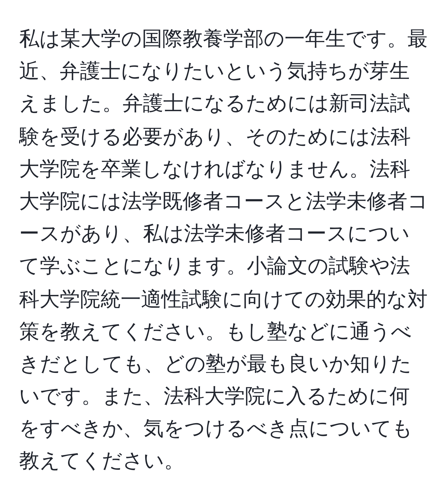 私は某大学の国際教養学部の一年生です。最近、弁護士になりたいという気持ちが芽生えました。弁護士になるためには新司法試験を受ける必要があり、そのためには法科大学院を卒業しなければなりません。法科大学院には法学既修者コースと法学未修者コースがあり、私は法学未修者コースについて学ぶことになります。小論文の試験や法科大学院統一適性試験に向けての効果的な対策を教えてください。もし塾などに通うべきだとしても、どの塾が最も良いか知りたいです。また、法科大学院に入るために何をすべきか、気をつけるべき点についても教えてください。