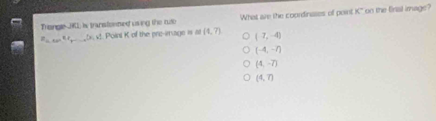 Triaingle RL is transtermed using the cut What are the courdinases of point K° oo the final image ?
R_(tan)^2r_r....(x. . Point K of the pre-image is at (4,7). (-7,-4)
(-4,-7)
(4,-7)
(4,7)