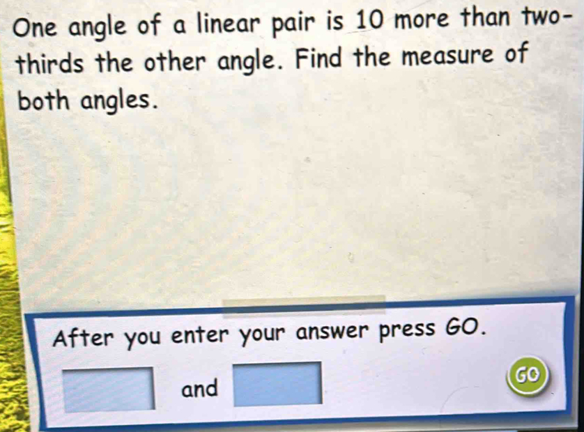 One angle of a linear pair is 10 more than two- 
thirds the other angle. Find the measure of 
both angles. 
After you enter your answer press GO. 
and