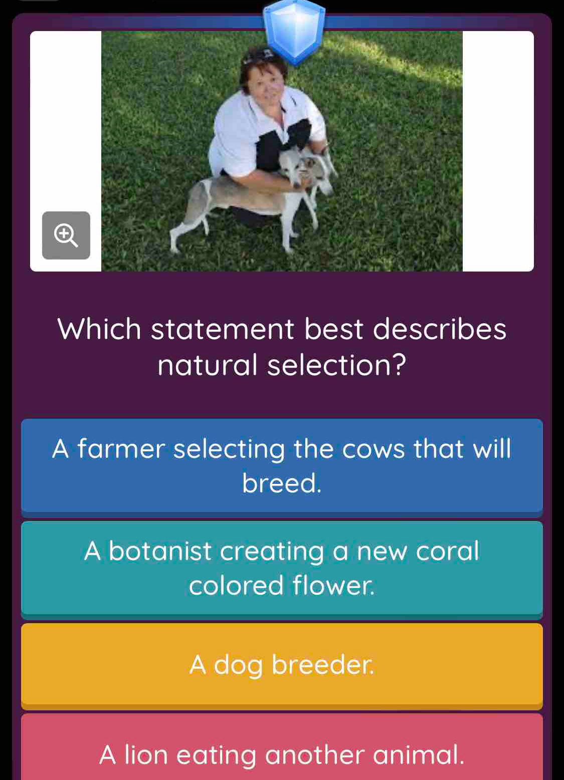 Which statement best describes
natural selection?
A farmer selecting the cows that will
breed.
A botanist creating a new coral
colored flower.
A dog breeder.
A lion eating another animal.