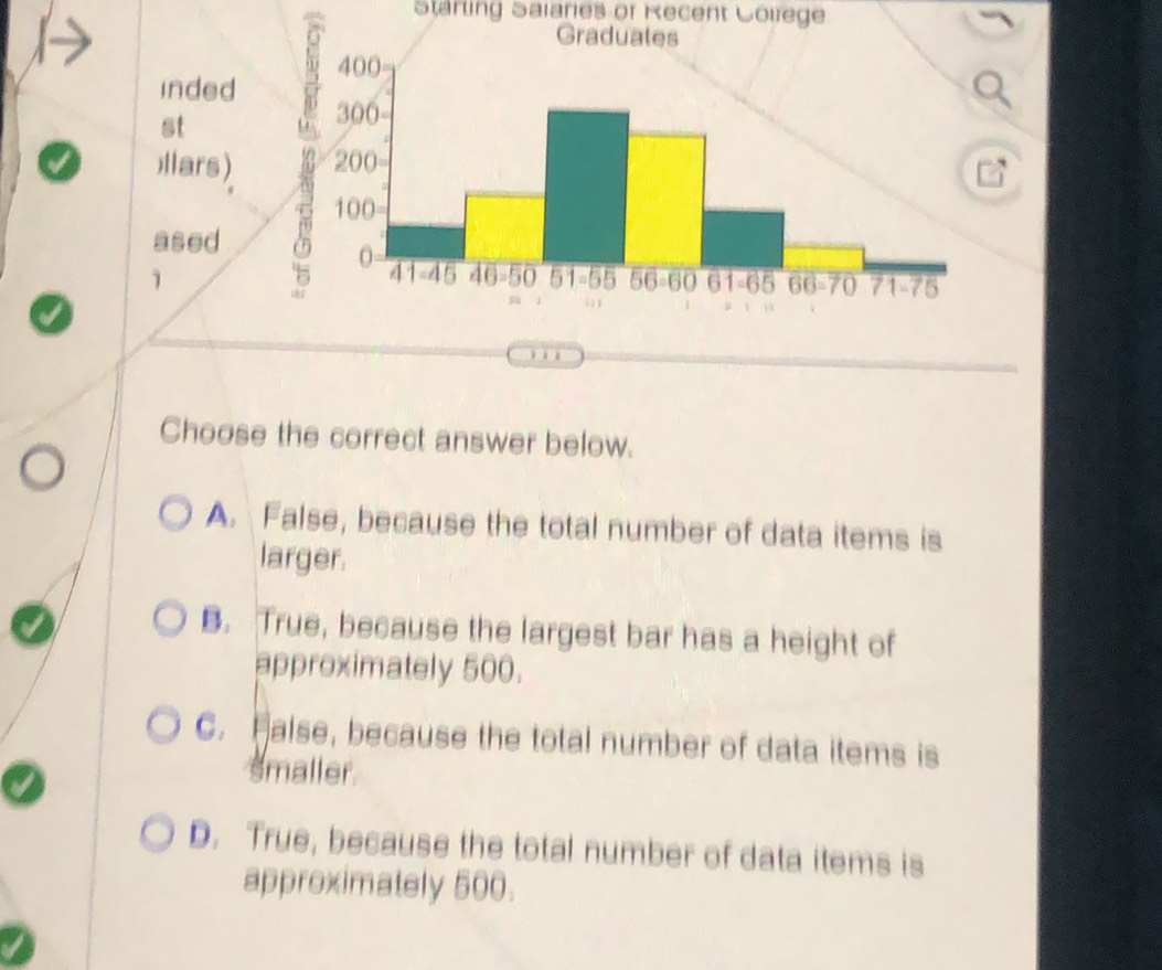 Starling Saiaries of Recent Colfege
inded 
st
I llars) 
ased
1
Choose the correct answer below.
A. False, because the total number of data items is
larger.
B. True, because the largest bar has a height of
approximately 500.
C. Halse, because the total number of data items is
smaller
D. True, because the total number of data items is
approximately 500.