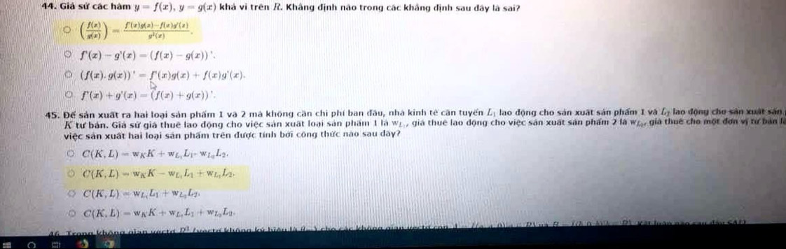 Giả sử các hàm y=f(x),y=g(x) khá vì trên / Khâng định não trong các khắng định sau đây là sai?
( f(x)/g(x) )= (f(x)g(x)-f(x)g'(x))/g^2(x) .
f'(x)-g'(x)=(f(x)-g(x))'.
(f(x).g(x))'=f'(x)g(x)+f(x)g'(x).
f'(x)+g'(x)=(f(x)+g(x))'.
45. Đế sản xuất ra hai loại sản phẩm 1 và 2 mà không căn chi phí ban đầu, nhà kinh tẻ căn tuyến L_1 lao động cho sản xuất sản phẩm I vậ L_2 lao động cho sản xuất sản
K tư bản. Giả sử giá thuệ lao động cho việc sản xuất loại sản phẩm 1law_L , giá thuê lao động cho việc sản xuất sản phẩm 2 là wự, già thuê cho một đơn vị tư bản là
việc sản xuất hai loại sản phẩm trên được tính bởi công thức nào sau đây?
C(K,L)=w_KK+w_L_1L_1-w_L_2L_2.
C(K,L)=w_KK-w_L_1L_1+w_L_1L_2.
C(K,L)=w_L_1L_1+w_L_1L_2.
C(K,L)=w_KK+w_L_1L_1+w_L_2L_0.
6 Trong không gian vect o  2 ' ( vecta không ký h
a a