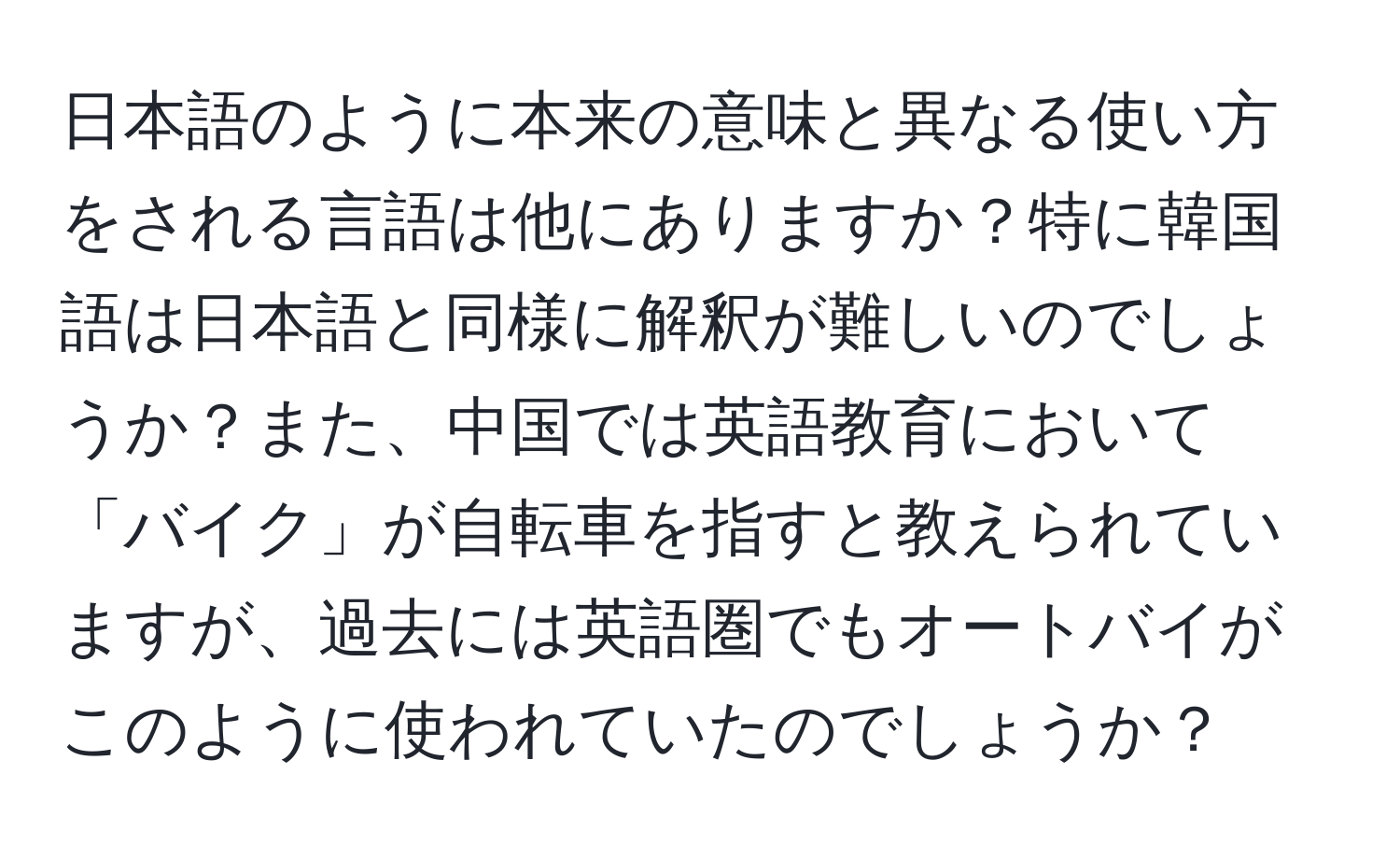 日本語のように本来の意味と異なる使い方をされる言語は他にありますか？特に韓国語は日本語と同様に解釈が難しいのでしょうか？また、中国では英語教育において「バイク」が自転車を指すと教えられていますが、過去には英語圏でもオートバイがこのように使われていたのでしょうか？