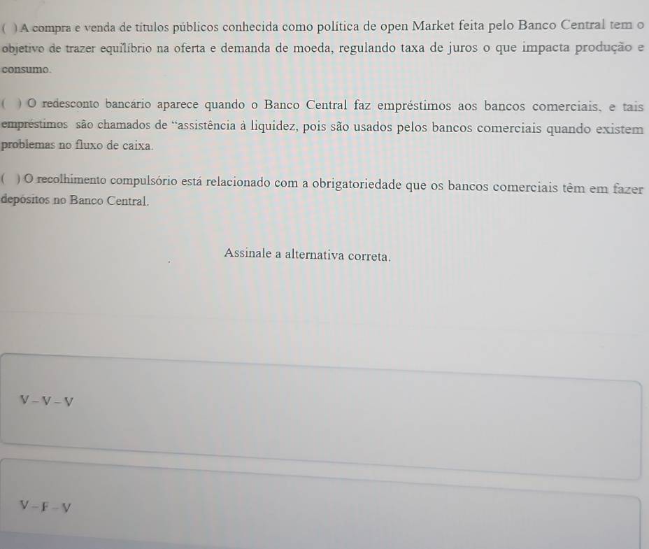  ) A compra e venda de títulos públicos conhecida como política de open Market feita pelo Banco Central tem o
objetivo de trazer equilíbrio na oferta e demanda de moeda, regulando taxa de juros o que impacta produção e
consumo.
( ) O redesconto bancário aparece quando o Banco Central faz empréstimos aos bancos comerciais, e tais
empréstimos são chamados de “assistência à liquidez, pois são usados pelos bancos comerciais quando existem
problemas no fluxo de caixa.
C ) O recolhimento compulsório está relacionado com a obrigatoriedade que os bancos comerciais têm em fazer
depósitos no Banco Central.
Assinale a alternativa correta.
V-V-V
V-F-V