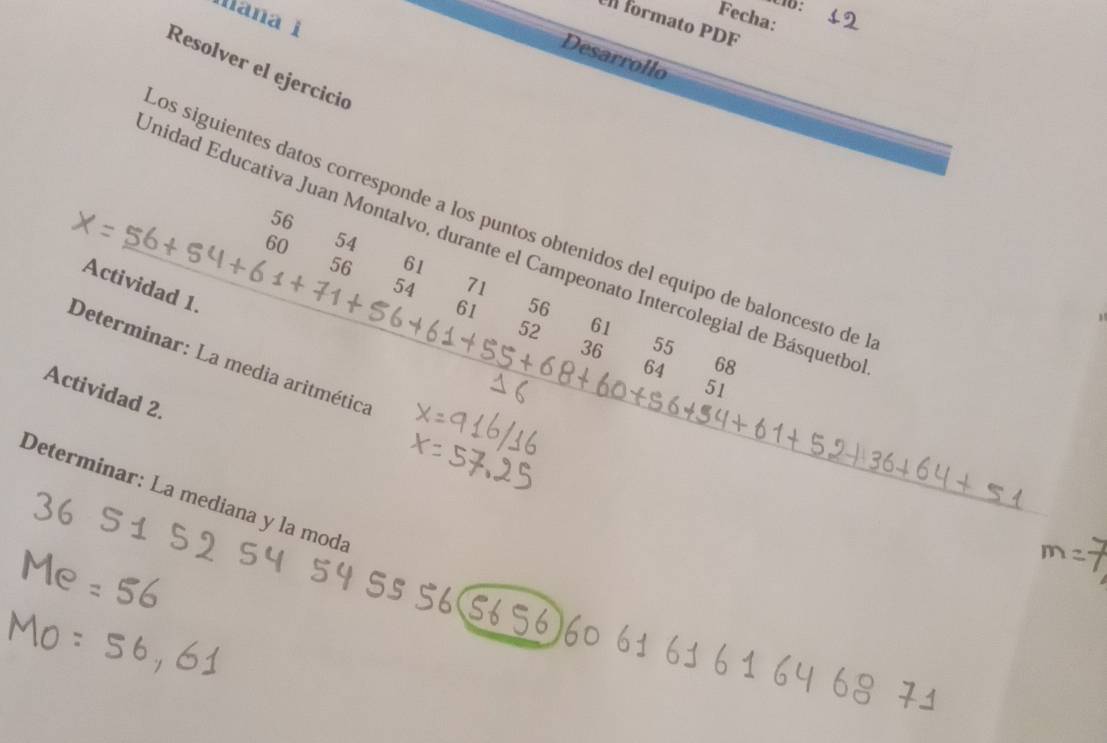 Fecha: 
Maña 1 
el formato PDF 
Desarrollo 
Resolver el ejercició 
56 
os siguientes datos corresponde a los puntos obtenidos del equipo de baloncesto de
60 54
Unidad Educativa Juan Montalvo, durante el Campeonato Intercolegial de Básquetbe
56 61
54 71
Actividad 1.
61 56
52 61
36 55
Determinar: La media aritmética
64 68
51
Actividad 2. 
Determinar: La mediana y la moda