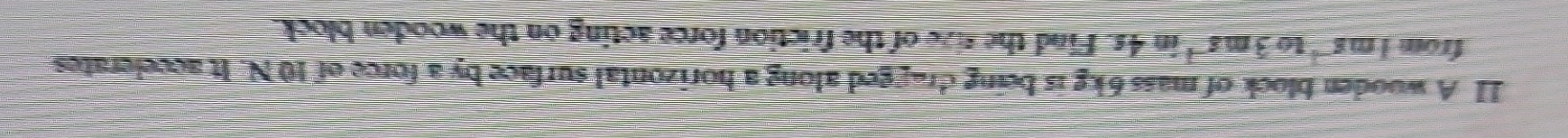 A wooden block of mass 6kg is being dragged along a horizontal surface by a force of 10 N. It accelerates 
from 1ms^(-1) to 3ms^(-1) overline 65 n4s. Find the tize of the friction force acting on the wooden block.