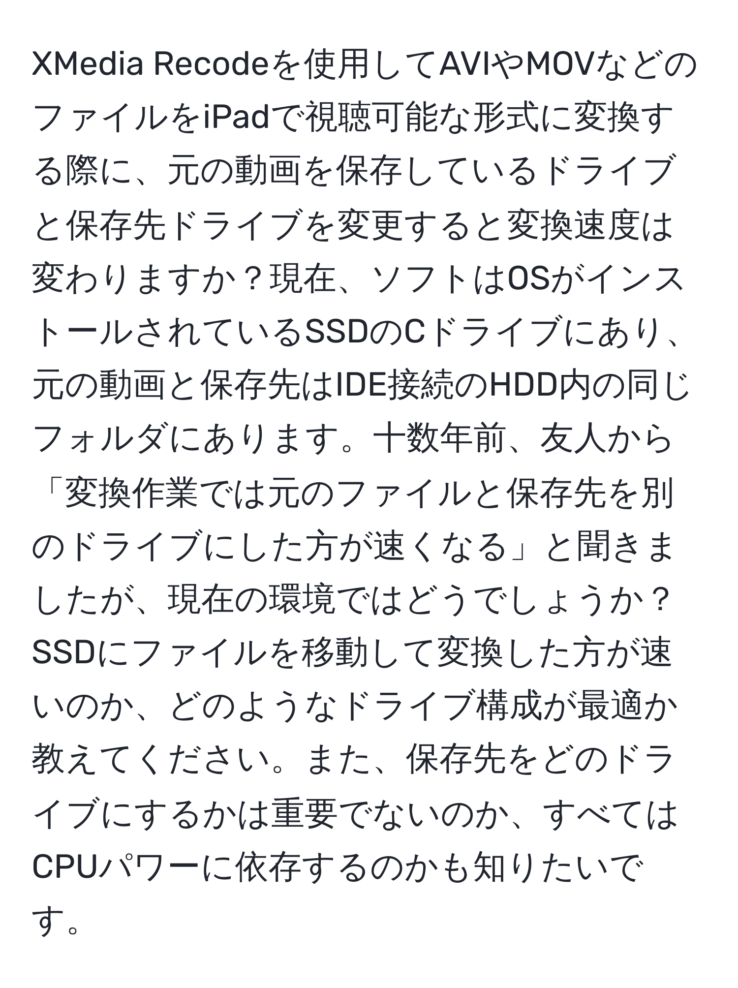 XMedia Recodeを使用してAVIやMOVなどのファイルをiPadで視聴可能な形式に変換する際に、元の動画を保存しているドライブと保存先ドライブを変更すると変換速度は変わりますか？現在、ソフトはOSがインストールされているSSDのCドライブにあり、元の動画と保存先はIDE接続のHDD内の同じフォルダにあります。十数年前、友人から「変換作業では元のファイルと保存先を別のドライブにした方が速くなる」と聞きましたが、現在の環境ではどうでしょうか？SSDにファイルを移動して変換した方が速いのか、どのようなドライブ構成が最適か教えてください。また、保存先をどのドライブにするかは重要でないのか、すべてはCPUパワーに依存するのかも知りたいです。