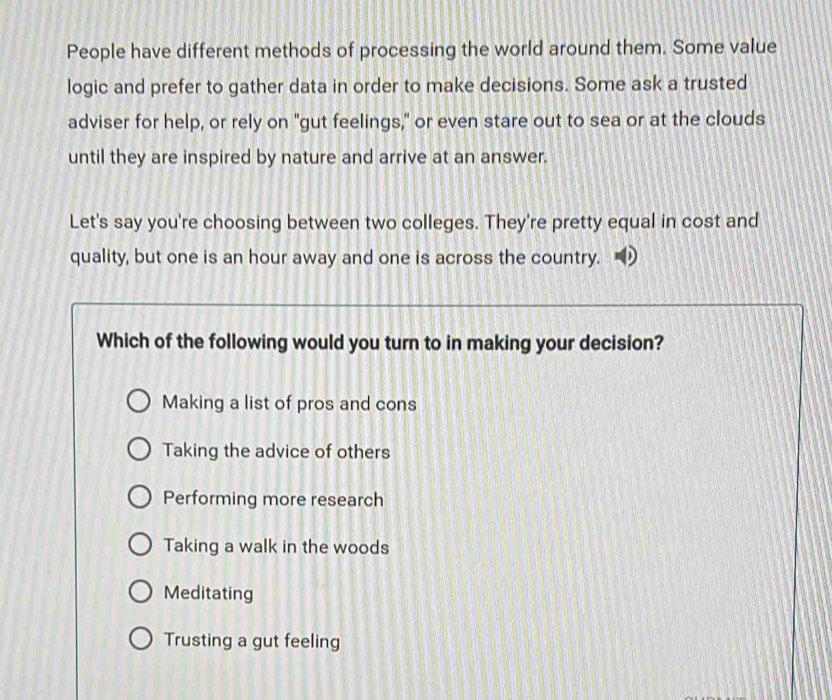 People have different methods of processing the world around them. Some value
logic and prefer to gather data in order to make decisions. Some ask a trusted
adviser for help, or rely on "gut feelings," or even stare out to sea or at the clouds
until they are inspired by nature and arrive at an answer.
Let's say you're choosing between two colleges. They're pretty equal in cost and
quality, but one is an hour away and one is across the country.
Which of the following would you turn to in making your decision?
Making a list of pros and cons
Taking the advice of others
Performing more research
Taking a walk in the woods
Meditating
Trusting a gut feeling