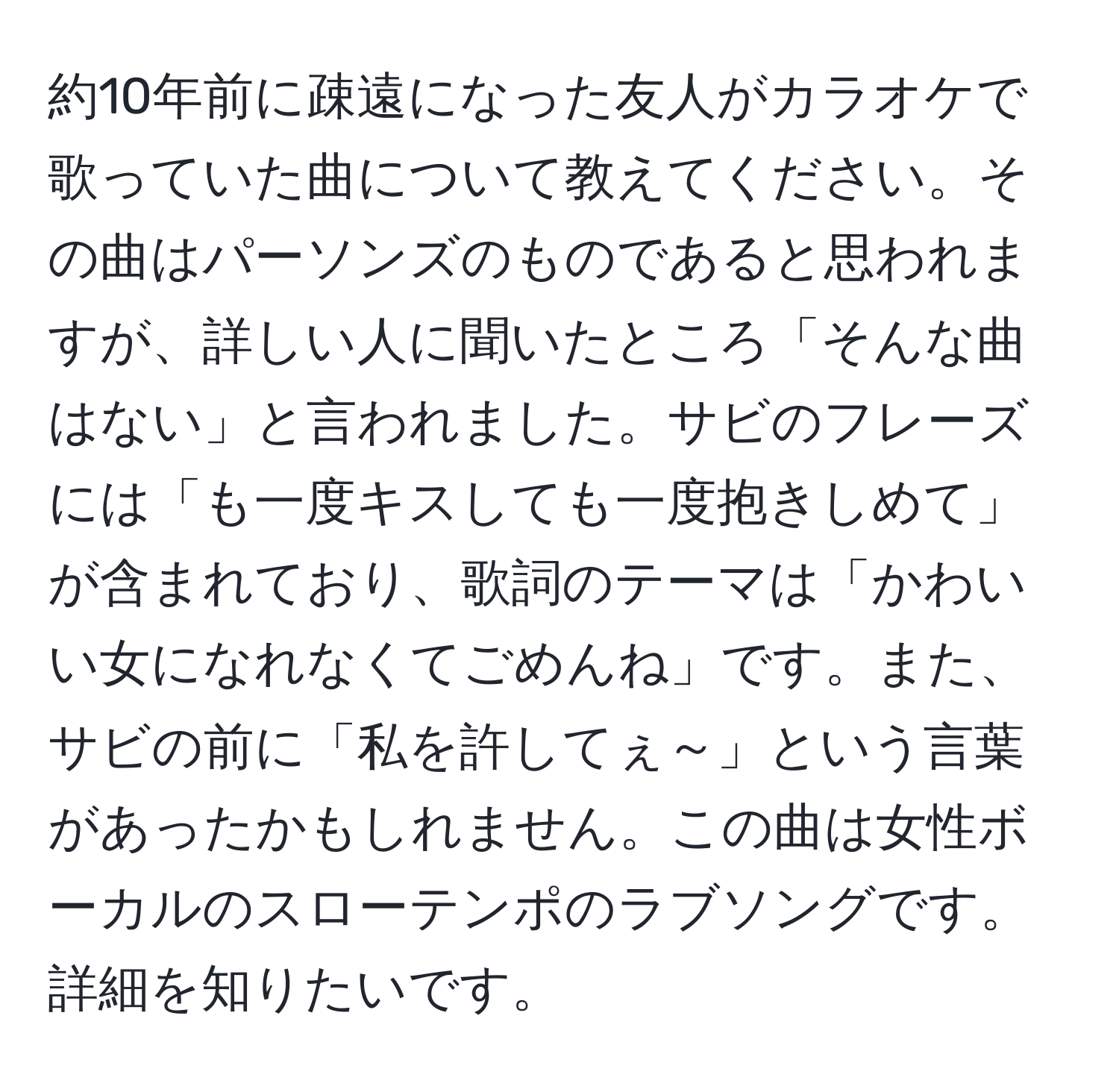 約10年前に疎遠になった友人がカラオケで歌っていた曲について教えてください。その曲はパーソンズのものであると思われますが、詳しい人に聞いたところ「そんな曲はない」と言われました。サビのフレーズには「も一度キスしても一度抱きしめて」が含まれており、歌詞のテーマは「かわいい女になれなくてごめんね」です。また、サビの前に「私を許してぇ～」という言葉があったかもしれません。この曲は女性ボーカルのスローテンポのラブソングです。詳細を知りたいです。