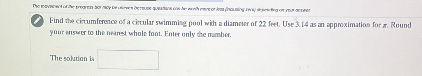 The movement of the progress bar may be uneven because questions can be worth more or less (including zero) depending on your answer. 
Find the circumference of a circular swimming pool with a diameter of 22 feet. Use 3.14 as an approximation for π. Round 
your answer to the nearest whole foot. Enter only the number. 
The solution is □