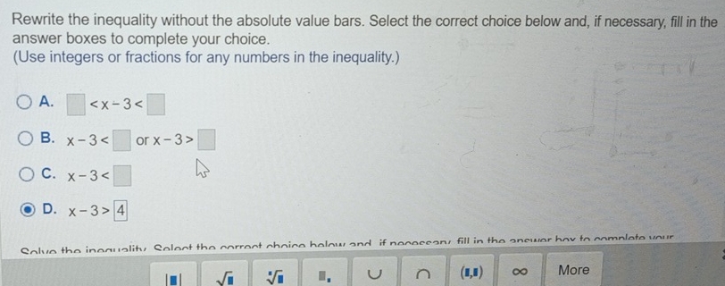 Rewrite the inequality without the absolute value bars. Select the correct choice below and, if necessary, fill in the
answer boxes to complete your choice.
(Use integers or fractions for any numbers in the inequality.)
A. □
B. x-3 or x-3>□
C. x-3
D. x-3>4
Solve the inequality. Solect the correct choice below and if necessary, fill in the answer box to complete your
sqrt(□ ) sqrt[□](□ )
(8,8) ∞ More