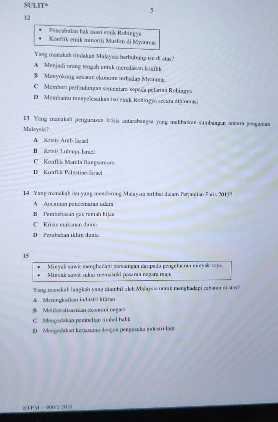 SULIT*
5
12
Pencabulan hak asasi etnik Rohingya
Konflik etnik minoriti Muslim di Myanmar
Yang manakah tindakan Malaysia berhubung isu di atas?
A Menjadi orang tengah untuk meredakan konflik
B Menyokong sekatan ekonomi terhadap Myanmar
C Memberi perlindungan sementara kepada pelarian Rohingya
D Membantu menyelesaikan isu etnik Rohingya secara diplomasi
13 Yang manakah pengurusan krisis antarabangsa yang melibatkan sumbangan tentera pengaman
Malaysia?
A Krisis Arab-Israel
B Krisis Lubnan-Israel
C Konflik Manila Bangsamoro
D Konflik Palestine-Israel
14 Yang manakah isu yang mendorong Malaysia terlibat dalam Perjanjian Paris 2015?
A Ancaman pencemaran udara
B Pembebasan gas rumah hijau
C Krisis makanan dunia
D Perubahan iklim dunia
15
Minyak sawit menghadapi persaingan daripada pengeluaran minyak soya.
Minyak sawit sukar memasuki pasaran negara maju
Yang manakah langkah yang diambil oleh Malaysia untuk menghadapi cabaran di atas?
A Meningkatkan industri hiliran
B Meliberalisasikan ekonomi negara
C Mengadakan pembelian timbal balik
D Mengadakan kerjasama dengan pengusaha industri lain
STPM - 900/3 2024