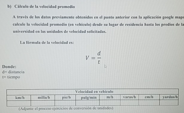 Cálculo de la velocidad promedio 
A través de los datos previamente obtenidos en el punto anterior con la aplicación google maps 
calcule la velocidad promedio (en vehículo) desde su lugar de residencia hasta los predios de la 
universidad en las unidades de velocidad solicitadas. 
La fórmula de la velocidad es:
V= d/t 
Donde:
d= distancia
t= tiempo 
(Adjunte el proceso ejercicios de conversión de unidades)