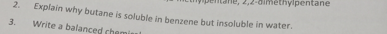 en t ane, 2, 2 -dimethylpentane 
2. Explain why butane is soluble in benzene but insoluble in water. 
3. Write a balanced chemi