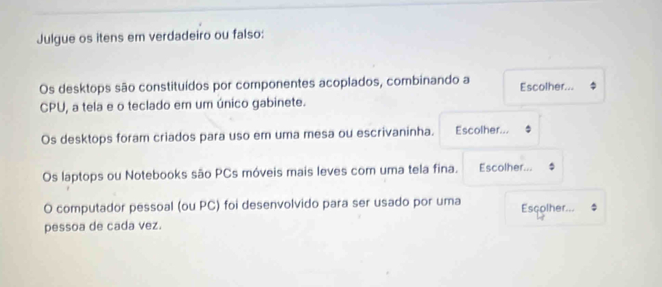 Julgue os itens em verdadeiro ou falso: 
Os desktops são constituídos por componentes acoplados, combinando a Escolher... 
CPU, a tela e o teclado em um único gabinete. 
Os desktops foram criados para uso em uma mesa ou escrivaninha. Escolher... 
Os laptops ou Notebooks são PCs móveis mais leves com uma tela fina. Escolher... 
O computador pessoal (ou PC) foi desenvolvido para ser usado por uma Esçolher... 
pessoa de cada vez.