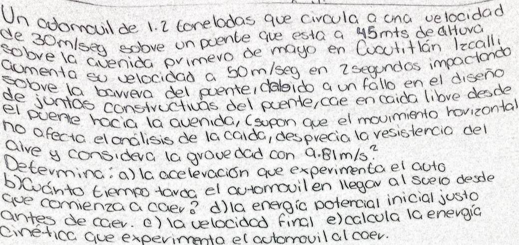 Un odomovil de 1. 2 tonelodas que civcula a ana velocidad 
de 3om /seg solve onpoence Gue esta a 45mts deaHova 
solve la Gvenida pvimero de mayo en Cooutitian 1zcalli 
aomenta so velocidad a 50m/seg en 2segundos impactondo 
sobve la bawera del poente, dalido a unfallo enel diseno 
de junos constructivas del puente,cae encaida libve desde 
el pvene hacia la avenida, (sopon gue el movimiento rovizontal 
no afecta dlanalisis de la caida, desprecia la vesistercia del 
aive y consideva (a gravedad con a. 8Imls? 
Determing:a)la acelevacion aue experimentael auto 
b)Canto tiempo tavoa el actomovilen legav al scelo desde 
ae comienzaa caev vector B d)la energic potercial inicial justo 
antes decaer. )lavelociacd final e)calcola la enevgic 
cinetica aue experimeta elactormovilal coev.