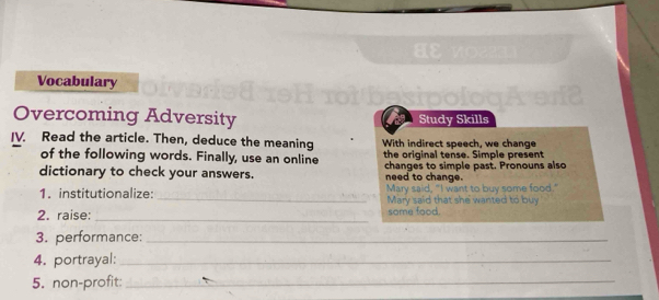 Vocabulary 
Overcoming Adversity Study Skills 
IV. Read the article. Then, deduce the meaning With indirect speech, we change 
of the following words. Finally, use an online the original tense. Simple present 
dictionary to check your answers. changes to simple past. Pronouns also 
need to change. 
1. institutionalize: _Mary said, "I want to buy Mary said that she wanted 
2. raise: _some food. 
3. performance:_ 
4. portrayal:_ 
5. non-profit:_