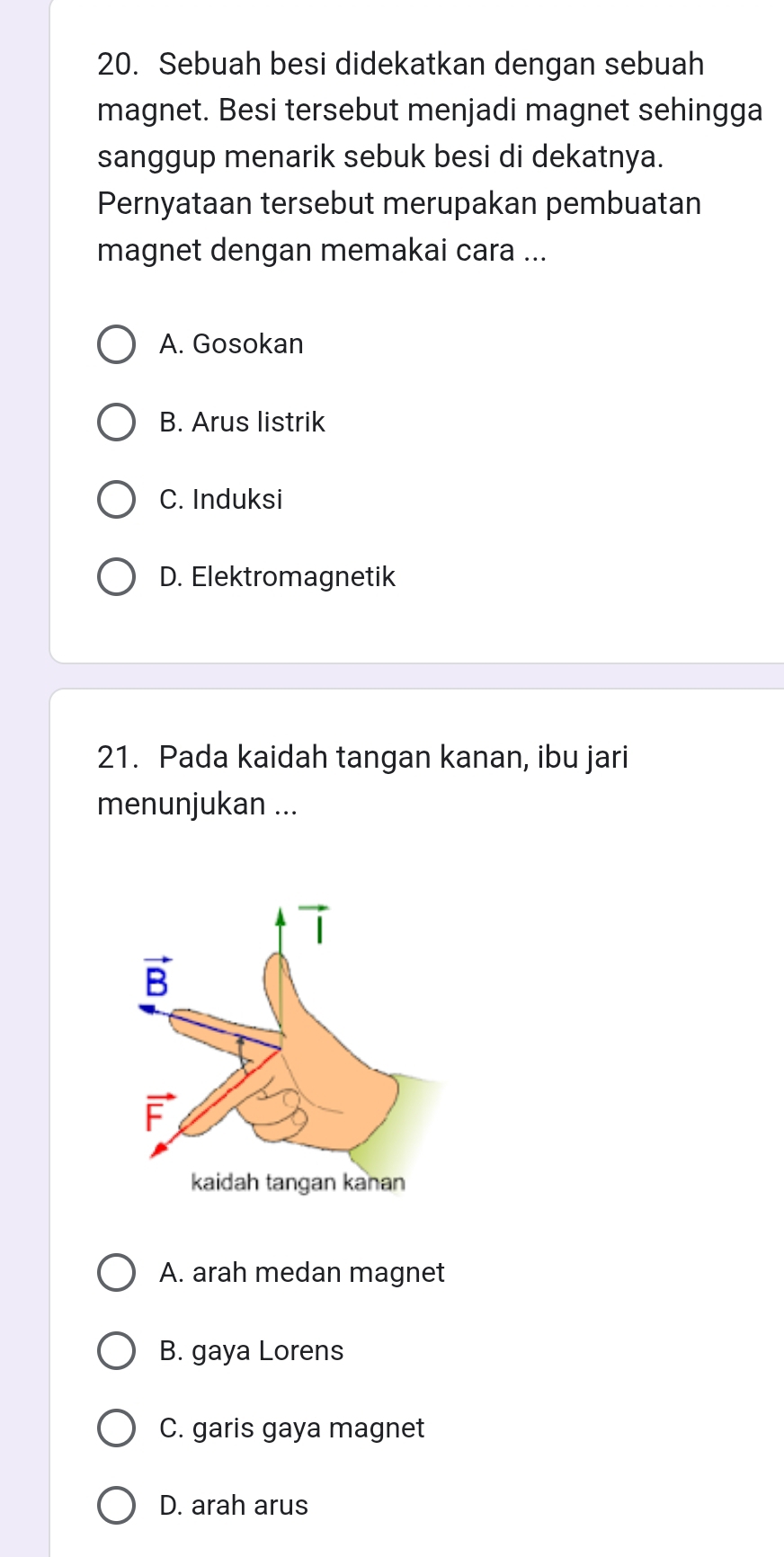 Sebuah besi didekatkan dengan sebuah
magnet. Besi tersebut menjadi magnet sehingga
sanggup menarik sebuk besi di dekatnya.
Pernyataan tersebut merupakan pembuatan
magnet dengan memakai cara ...
A. Gosokan
B. Arus listrik
C. Induksi
D. Elektromagnetik
21. Pada kaidah tangan kanan, ibu jari
menunjukan ...
A. arah medan magnet
B. gaya Lorens
C. garis gaya magnet
D. arah arus