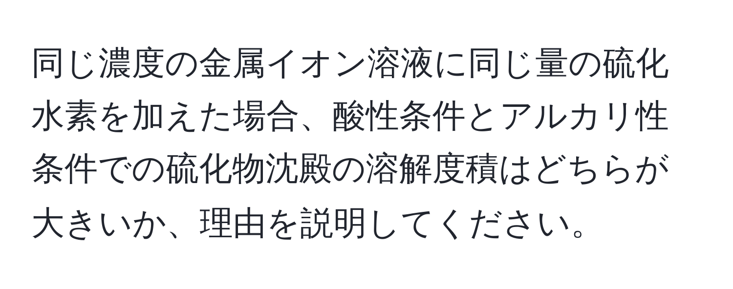 同じ濃度の金属イオン溶液に同じ量の硫化水素を加えた場合、酸性条件とアルカリ性条件での硫化物沈殿の溶解度積はどちらが大きいか、理由を説明してください。