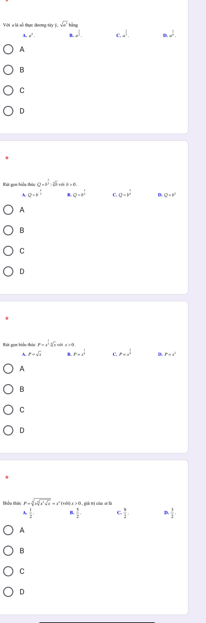 Với a là số thực dương tùy dot y, sqrt(a^3)bdot ang
A a^6.
B. a^(frac 3)2. C. a^(frac 2)3. D. a^(frac 1)6. 
A
B
C
D
*
Rút gọn biểu thức Q=b^(frac 5)3 : sqrt[3](b)voib>0. 
A. Q=b^(-frac 4)3 B. Q=b^(frac 4)3 C. Q=b^(frac 5)9 D. Q=b^2
A
B
C
D
Rút gọn biểu thức P=x^(frac 1)3.sqrt[6](x)
A. P=sqrt(x) B. P=x^(frac 1)8 C. P=x^(frac 2)9 D. P=x^2
A
B
C
D
*
Biểu thức P=sqrt[3](xsqrt [5]x^2sqrt x)=x^(alpha)(voi)x>0, , giá trị của α là.. 1/2 . 
B. 5/2 .
 9/2 .
D ·  3/2 ·
A
B
C
D