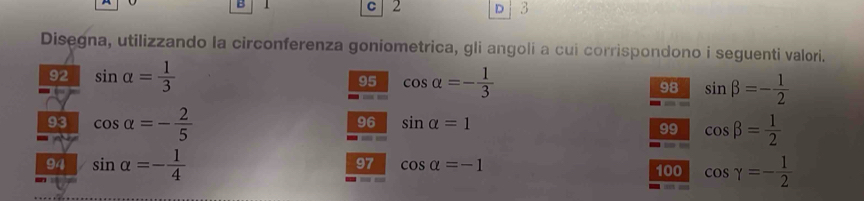 1 C 2 D 3
Disegna, utilizzando la circonferenza goniometrica, gli angoli a cui corrispondono i seguenti valori. 
92 sin alpha = 1/3  95 cos alpha =- 1/3  98 sin beta =- 1/2 
93 cos alpha =- 2/5  cos beta = 1/2 
96 sin alpha =1
99 
94 sin alpha =- 1/4  cos gamma =- 1/2 
97 cos alpha =-1
100