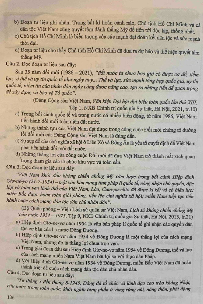 Đoạn tư liệu ghi nhận: Trong bất kì hoàn cảnh nào, Chủ tịch Hồ Chí Minh và cả
dân tộc Việt Nam cũng quyết tâm đánh thắng Mỹ đễ tiến tới độc lập, thống nhất.
c) Chủ tịch Hồ Chí Minh là biểu tượng của sức mạnh đại đoàn kết dân tộc và sức mạnh
thời đại.
d) Đoạn tư liệu cho thấy Chủ tịch Hồ Chí Minh đã đưa ra dự báo và thể hiện quyết tâm
thắng Mỹ.
Câu 2. Đọc đoạn tư liệu sau đây:
Sau 35 năm đổi mới (1986 - 2021), “đất nước ta chưa bao giờ có được cơ đồ, tiềm
lực, vị thế và uy tin quốc tế như ngày nay... Thế và lực, sức mạnh tổng hợp quốc gia, uy tin
quốc tế, niềm tin của nhân dân ngày càng được nâng cao, tạo ra những tiền đề quan trọng
để xây dựng và bảo vệ Tổ quốc'.
(Đảng Cộng sản Việt Nam, Văn kiện Đại hội đại biểu toàn quốc lần thứ XIII,
Tập 1, NXB Chính trị quốc gia Sự thật, Hà Nội, 2021, tr.10)
a) Trong bối cảnh quốc tế và trong nước có nhiều biến động, từ năm 1986, Việt Nam
tiền hành đồi mới toàn diện đất nước.
b) Những thành tựu của Việt Nam đạt được trong công cuộc Đổi mới chứng tỏ đường
lối đổi mới của Đảng Cộng sản Việt Nam là đúng đắn.
c) Sự sụp đổ của chủ nghĩa xã hội ở Liên Xô và Đông Âu là yếu tố quyết định để Việt Nam
phải tiến hành đổi mới đất nước,
d) Những thắng lợi của công cuộc Đổi mới đã đưa Việt Nam trở thành mắt xích quan
trọng tham gia các tổ chức khu vực và toàn cầu.
Câu 3. Đọc đoạn tư liệu sau đây:
**Việt Nam khởi đầu kháng chiến chống Mỹ xâm lược trong bối cảnh Hiệp định
Giơ-ne-vơ (21-7-1954) — một văn bản mang tính pháp li quốc tế, công nhận chủ quyền, độc
lập và toàn vẹn lãnh thổ của Việt Nam, Lào, Cam-pu-chia đã được kí kết và có hiệu lực;
miền Bắc được hoàn toàn giải phóng, tiến lên chủ nghĩa xã hội; miền Nam tiếp tục tiến
hành cuộc cách mạng dân tộc dân chủ nhân dân''.
(Bộ Quốc phòng - Viện Lịch sử quân sự Việt Nam, Lịch sử kháng chiến chống Mỹ
* cửu nước 1954 - 1975, Tập 9, NXB Chính trị quốc gia Sự thật, Hà Nội, 2013, tr.21)
a) Hiệp định Giơ-ne-vơ năm 1954 là văn bản pháp lí quốc tế ghi nhận các quyền dân
tộc cơ bản của ba nước Đông Dương.
b) Hiệp định Giơ-ne-vơ năm 1954 về Đông Dương là một thắng lợi của cách mạng
Việt Nam, nhưng đó là thắng lợi chưa trọn vẹn.
c) Trong giai đoạn đầu sau Hiệp định Giơ-ne-vơ năm 1954 về Đông Dương, thế và lực
của cách mạng miền Nam Việt Nam bất lợi so với thực dân Pháp.
d) Với Hiệp định Giơ-ne-vơ năm 1954 về Đông Dương, miền Bắc Việt Nam đã hoàn
thành triệt để cuộc cách mạng dân tộc dân chủ nhân dân.
Câu 4. Đọc đoạn tư liệu sau đây:
*Từ tháng 3 đến tháng 8-1945, Đảng đã tổ chức và lãnh đạo cao trào kháng Nhật,
cứu nước trong toàn quốc, khởi nghĩa từng phần ở vùng rừng núi, nông thôn, phát động
136