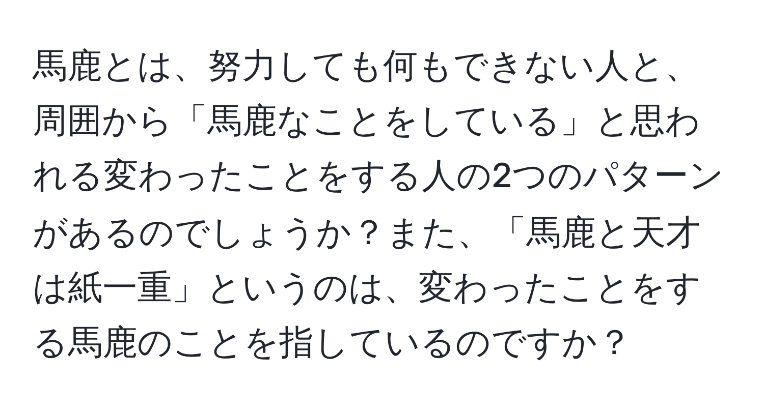 馬鹿とは、努力しても何もできない人と、周囲から「馬鹿なことをしている」と思われる変わったことをする人の2つのパターンがあるのでしょうか？また、「馬鹿と天才は紙一重」というのは、変わったことをする馬鹿のことを指しているのですか？