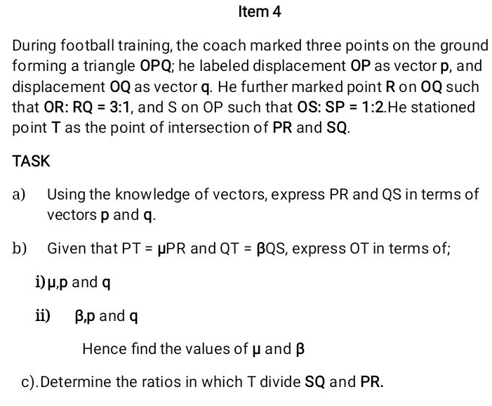 Item 4 
During football training, the coach marked three points on the ground 
forming a triangle OPQ; he labeled displacement OP as vector p, and 
displacement OQ as vector q. He further marked point R on OQ such 
that OR: RQ=3:1 , and S on OP such that OS: SP=1:2.He stationed 
point T as the point of intersection of PR and SQ. 
TASK 
a) Using the knowledge of vectors, express PR and QS in terms of 
vectors p and q. 
b) Given that PT=mu PR and QT=beta QS , express OT in terms of; 
i) μ, p and q
i) β, p and q
Hence find the values of μ and β
c).Determine the ratios in which T divide SQ and PR.