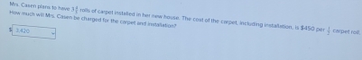 3 2/3 
Mrs. Casen plars to have How much will Mrs. Casen be charged for the carjet and instailation? roils of carpet installed in her new house. The cost of the carpet, including installation, is $450 per
3,420
 1/2  caret roll.