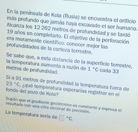 En la península de Kola (Rusia) se encuentra el orificio 
más profundo que jamás haya excavado el ser humano. 
Alcanza los 12 262 metros de profundidad y se tardó
19 años en completario. El objetivo de la perforación 
era meramente científico: conocer mejor las 
profundidades de la corteza terrestre. 
Se sabe que, a esta distancia de la superficie terrestre, 
la temperatura aumenta a razón de 1°C cada 33
metros de profundidad. 
SI a 91 metros de profundidad la temperatura fuera de
23°C equé temperatura esperarías registrar en el 
fondo del pozo de Kola? 
Supón que el gradiente geotérmico es constante y expresa el 
resultado con una cifra decimal de precisión 
La temperatura sería de □°C.