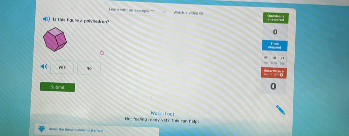 Learn with an example Watch a video Questions
Is this figure a polyhedron?
answered
0
Time
elapsed
00 00 21
H n MIN SE C
SmartScore
yes no out of 100 7
Submit
Work it out
Not feeling ready yet? This can help:
Name the three-dimensional shape