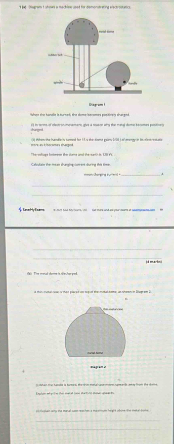 1 (a) Diagram 1 shows a machine used for demonstrating electrostatics. 
When the handle is turned, the dome becomes positively charged. 
chainged. (i) In terms of electron movement, give a reason why the metal dome becomes positively 
ii) When the handle is turned for 15 s the dome gains 0.50.J of energy in its electrostatic 
store as it becomes charged. 
The voltage between the dome and the earth is 120 kV. 
Calculare the mean charging current during this time. 
mean charging current = _. 
_ 
SaveMy Exams i 2025 Save My Exams, Lsd. Get more and ace your exams at saveryexadcom 
_ 
_ 
(4 marks) 
(b) The metal dome is discharged. 
A thin metal case is then placed on top of the metal dome, as shown in Diagram 2. 

() When the handle is turned, the thin metal case moves upwards away from the dome. 
I splain why the thin metal case starts to move upwards. 
(1) Explain why the metal case reaches a maxlmum height albove the metal dome 
_ 
_