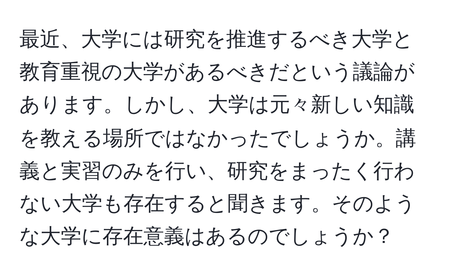 最近、大学には研究を推進するべき大学と教育重視の大学があるべきだという議論があります。しかし、大学は元々新しい知識を教える場所ではなかったでしょうか。講義と実習のみを行い、研究をまったく行わない大学も存在すると聞きます。そのような大学に存在意義はあるのでしょうか？