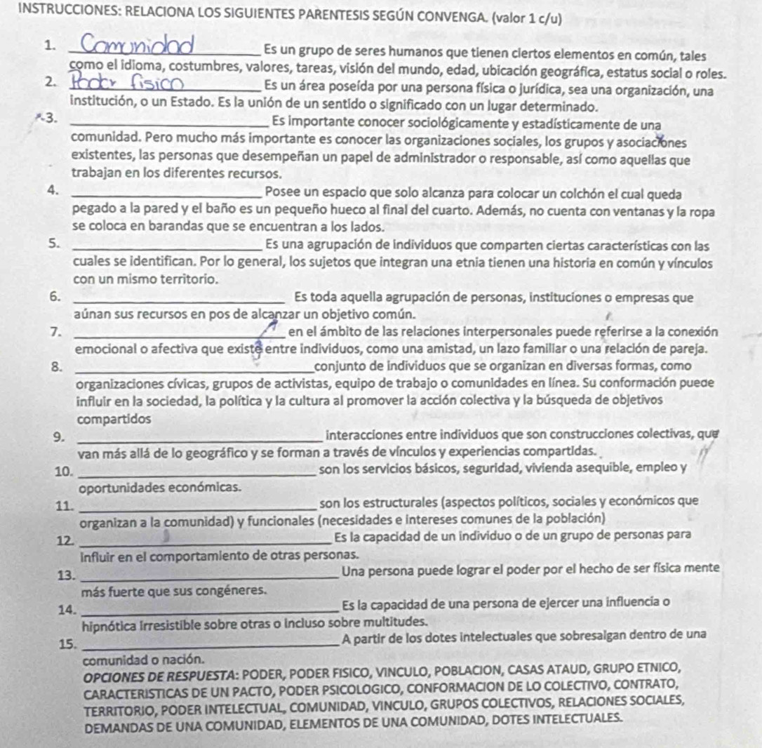 INSTRUCCIONES: RELACIONA LOS SIGUIENTES PARENTESIS SEGÚN CONVENGA. (valor 1 c/u)
1. _Es un grupo de seres humanos que tienen ciertos elementos en común, tales
como el idioma, costumbres, valores, tareas, visión del mundo, edad, ubicación geográfica, estatus social o roles.
2. _Es un área poseída por una persona física o jurídica, sea una organización, una
institución, o un Estado. Es la unión de un sentido o significado con un lugar determinado.
3. _Es importante conocer sociológicamente y estadísticamente de una
comunidad. Pero mucho más importante es conocer las organizaciones sociales, los grupos y asociaciones
existentes, las personas que desempeñan un papel de administrador o responsable, así como aquellas que
trabajan en los diferentes recursos.
4. _Posee un espacio que solo alcanza para colocar un colchón el cual queda
pegado a la pared y el baño es un pequeño hueco al final del cuarto. Además, no cuenta con ventanas y la ropa
se coloca en barandas que se encuentran a los lados.
5. _Es una agrupación de individuos que comparten ciertas características con las
cuales se identifican. Por lo general, los sujetos que integran una etnia tienen una historia en común y vínculos
con un mismo territorio.
6. _Es toda aquella agrupación de personas, instituciones o empresas que
aúnan sus recursos en pos de alcanzar un objetivo común.
7. _en el ámbito de las relaciones interpersonales puede referirse a la conexión
emocional o afectiva que existe entre individuos, como una amistad, un lazo familiar o una relación de pareja.
8. _conjunto de individuos que se organizan en diversas formas, como
organizaciones cívicas, grupos de activistas, equipo de trabajo o comunidades en línea. Su conformación puede
influir en la sociedad, la política y la cultura al promover la acción colectiva y la búsqueda de objetivos
compartidos
9. _interacciones entre individuos que son construcciones colectivas, que
van más allá de lo geográfico y se forman a través de vínculos y experiencias compartidas.
10. _son los servicios básicos, seguridad, vivienda asequible, empleo y
oportunidades económicas.
11. _son los estructurales (aspectos políticos, sociales y económicos que
organizan a la comunidad) y funcionales (necesidades e intereses comunes de la población)
12._ Es la capacidad de un individuo o de un grupo de personas para
influir en el comportamiento de otras personas.
13. _Una persona puede lograr el poder por el hecho de ser física mente
más fuerte que sus congéneres.
14. _Es la capacidad de una persona de ejercer una influencía o
hipnótica irresistible sobre otras o incluso sobre multitudes.
15. _A partir de los dotes intelectuales que sobresalgan dentro de una
comunidad o nación.
OPCIONES DE RESPUESTA: PODER, PODER FISICO, VINCULO, POBLACION, CASAS ATAUD, GRUPO ETNICO,
CARACTERISTICAS DE UN PACTO, PODER PSICOLOGICO, CONFORMACION DE LO COLECTIVO, CONTRATO,
TERRITORIO, PODER INTELECTUAL, COMUNIDAD, VINCULO, GRUPOS COLECTIVOS, RELACIONES SOCIALES,
DEMANDAS DE UNA COMUNIDAD, ELEMENTOS DE UNA COMUNIDAD, DOTES INTELECTUALES.