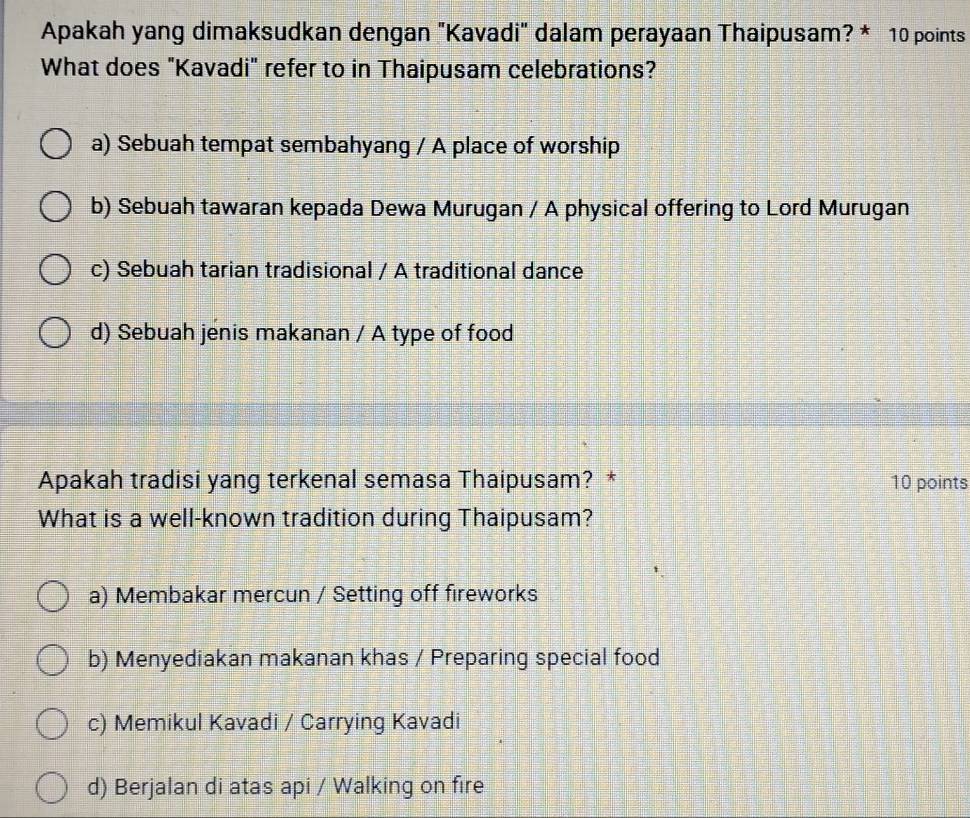 Apakah yang dimaksudkan dengan "Kavadi" dalam perayaan Thaipusam? * 10 points
What does "Kavadi" refer to in Thaipusam celebrations?
a) Sebuah tempat sembahyang / A place of worship
b) Sebuah tawaran kepada Dewa Murugan / A physical offering to Lord Murugan
c) Sebuah tarian tradisional / A traditional dance
d) Sebuah jenis makanan / A type of food
Apakah tradisi yang terkenal semasa Thaipusam? * 10 points
What is a well-known tradition during Thaipusam?
a) Membakar mercun / Setting off fireworks
b) Menyediakan makanan khas / Preparing special food
c) Memikul Kavadi / Carrying Kavadi
d) Berjalan di atas api / Walking on fire