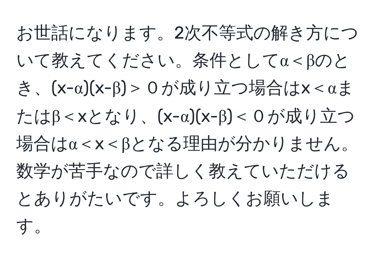 お世話になります。2次不等式の解き方について教えてください。条件としてα＜βのとき、(x-α)(x-β)＞０が成り立つ場合はx＜αまたはβ＜xとなり、(x-α)(x-β)＜０が成り立つ場合はα＜x＜βとなる理由が分かりません。数学が苦手なので詳しく教えていただけるとありがたいです。よろしくお願いします。