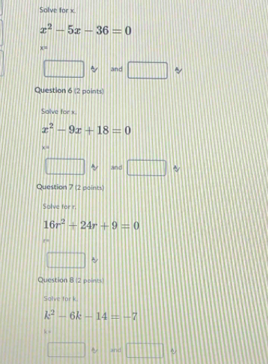 Solve for x.
x^2-5x-36=0
K
and □
Question 6 (2 points) 
Solve for x
x^2-9x+18=0
x =
and □
Question 7 (2 points) 
Solve for r.
16r^2+24r+9=0
~ 
Question 8 (2 points) 
Solve for k
k^2-6k-14=-7
k=
and □ □ □ □