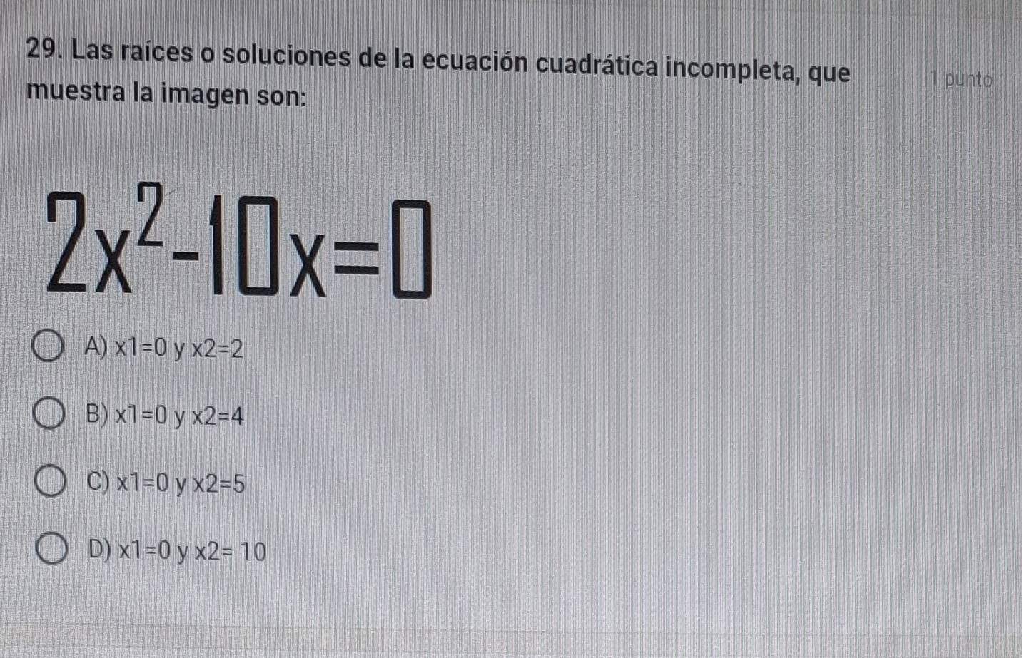 Las raíces o soluciones de la ecuación cuadrática incompleta, que
1 punto
muestra la imagen son:
2x^2-10x=0
A) x1=0 y * 2=2
B) x1=0 y * 2=4
C) * 1=0 y * 2=5
D) x1=0 y * 2=10