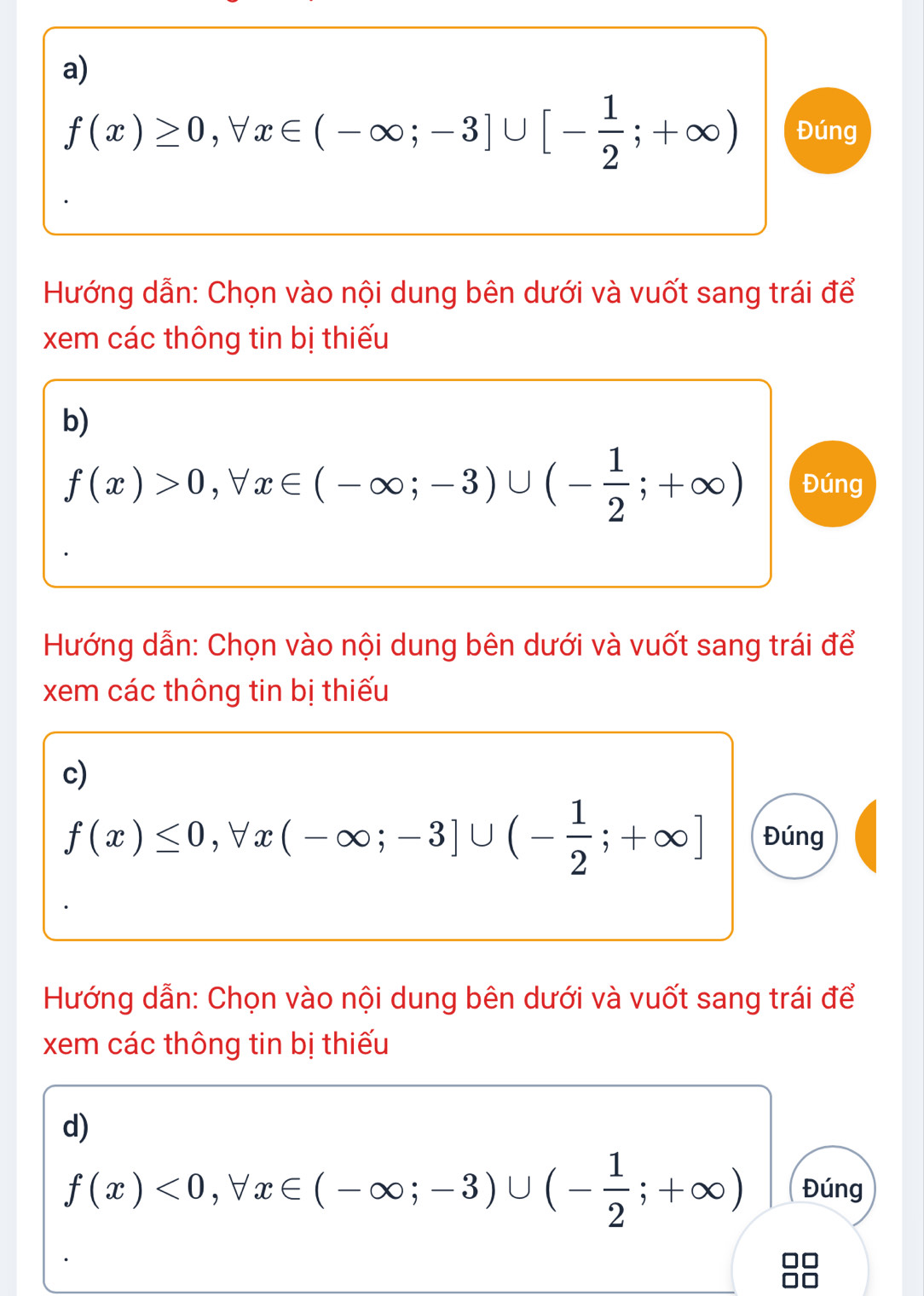 f(x)≥ 0, forall x∈ (-∈fty ;-3]∪ [- 1/2 ;+∈fty ) Đúng 
Hướng dẫn: Chọn vào nội dung bên dưới và vuốt sang trái để 
xem các thông tin bị thiếu 
b)
f(x)>0, forall x∈ (-∈fty ;-3)∪ (- 1/2 ;+∈fty ) Đúng 
Hướng dẫn: Chọn vào nội dung bên dưới và vuốt sang trái để 
xem các thông tin bị thiếu 
c)
f(x)≤ 0, forall x(-∈fty ;-3]∪ (- 1/2 ;+∈fty ] Đúng 
Hướng dẫn: Chọn vào nội dung bên dưới và vuốt sang trái để 
xem các thông tin bị thiếu 
d)
f(x)<0</tex>, forall x∈ (-∈fty ;-3)∪ (- 1/2 ;+∈fty ) Đúng