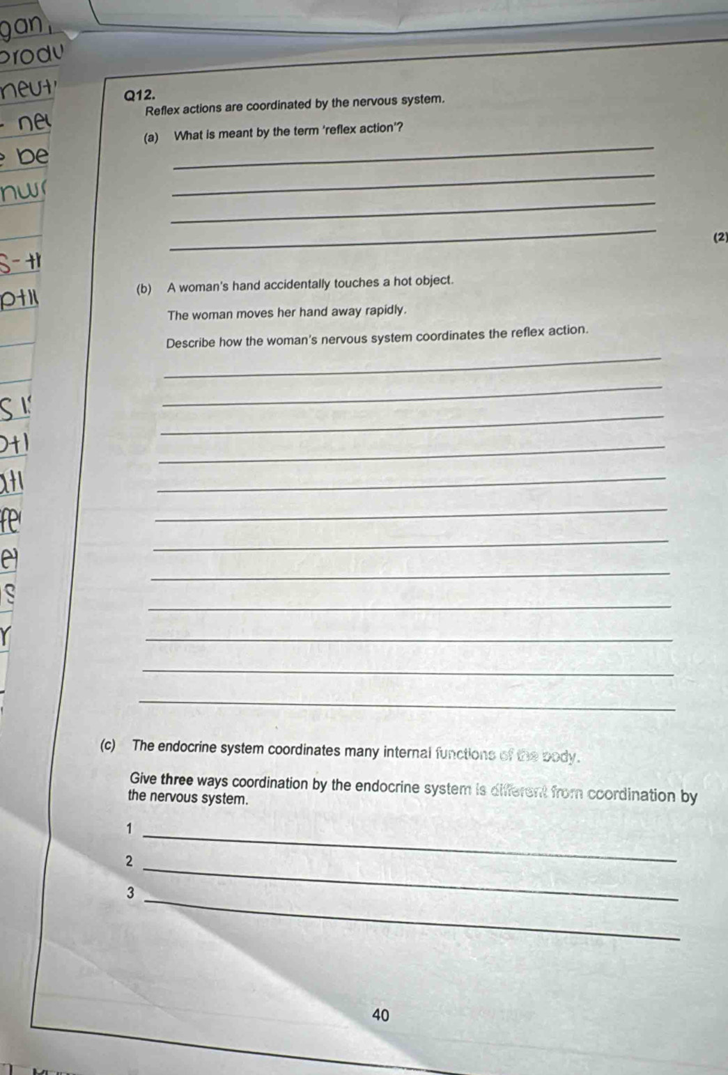 jan 
produ 
t 
Q12. 
Reflex actions are coordinated by the nervous system. 
_ 
(a) What is meant by the term 'reflex action'? 
_ 
b 
_ 
nw 
_ 
(2) 
S-+ 
(b) A woman's hand accidentally touches a hot object. 
Otil 
The woman moves her hand away rapidly. 
_ 
Describe how the woman's nervous system coordinates the reflex action. 
_ 
_ 
_ 
1 
_ 
_ 
_ 
Pr 
_ 
e 
_ 
_ 
_ 
_ 
(c) The endocrine system coordinates many internal functions of the body. 
Give three ways coordination by the endocrine system is different from coordination by 
the nervous system. 
_1 
_ 
2 
_3 
40