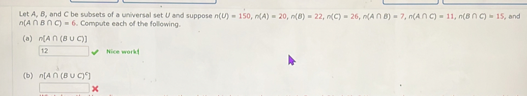 Let A, B, and C be subsets of a universal set U and suppose n(U)=150, n(A)=20, n(B)=22, n(C)=26, n(A∩ B)=7, n(A∩ C)=11, n(B∩ C)=15 ,and
n(A∩ B∩ C)=6. Compute each of the following. 
(a) n[A∩ (B∪ C)]
12 □  Nice work! 
(b) n[A∩ (B∪ C)^c]