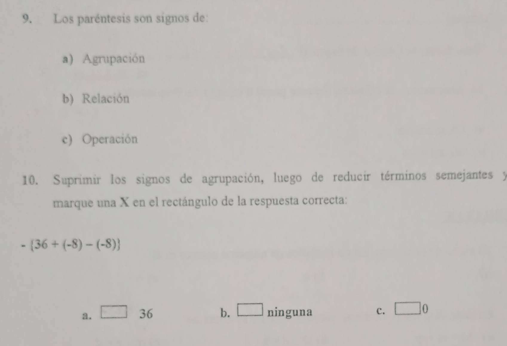 Los paréntesis son signos de:
a) Agrupación
b) Relación
c) Operación
10. Suprimir los signos de agrupación, luego de reducir términos semejantes y
marque una X en el rectángulo de la respuesta correcta:
- 36+(-8)-(-8)
a. □ 36 b. □ ninguna c. □ 0