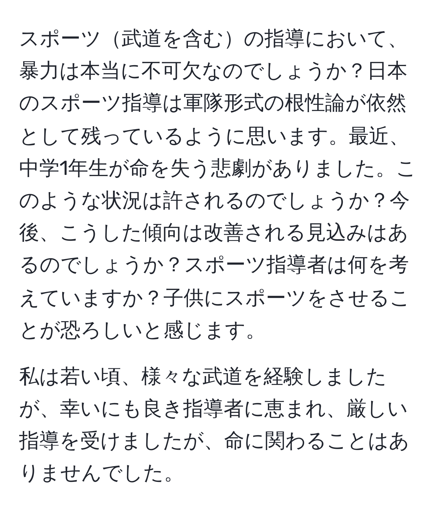 スポーツ武道を含むの指導において、暴力は本当に不可欠なのでしょうか？日本のスポーツ指導は軍隊形式の根性論が依然として残っているように思います。最近、中学1年生が命を失う悲劇がありました。このような状況は許されるのでしょうか？今後、こうした傾向は改善される見込みはあるのでしょうか？スポーツ指導者は何を考えていますか？子供にスポーツをさせることが恐ろしいと感じます。

私は若い頃、様々な武道を経験しましたが、幸いにも良き指導者に恵まれ、厳しい指導を受けましたが、命に関わることはありませんでした。