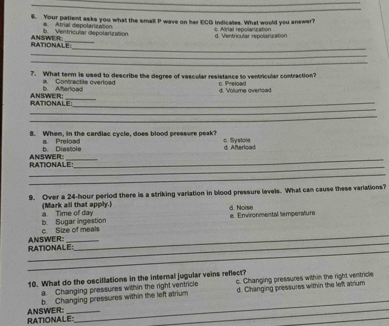 Your patient asks you what the small P wave on her ECG indicates. What would you answer?
a. Atrial depolarization
b. Ventricular depolarization c. Atrial repolarization
_
ANSWER: d. Ventricular repolarization
_
RATIONALE:
_
_
7. What term is used to describe the degree of vascular resistance to ventricular contraction?
a. Contractile overload c. Preload
b. Afterload
_
ANSWER: d. Volume overload
_
RATIONALE:_
_
8. When, in the cardiac cycle, does blood pressure peak?
a. Preload c. Systole
b. Diastole d. Afterload
_
ANSWER:_
_
RATIONALE:
_
9. Over a 24-hour period there is a striking variation in blood pressure levels. What can cause these variations?
(Mark all that apply.)
a. Time of day d. Noise
b. Sugar ingestion e. Environmental temperature
_
c. Size of meals
_
ANSWER:_
_
RATIONALE:
10. What do the oscillations in the internal jugular veins reflect?
a. Changing pressures within the right ventricle c. Changing pressures within the right ventricle
b. Changing pressures within the left atrium d. Changing pressures within the left atrium
ANSWER:_
RATIONALE:
_
_
_