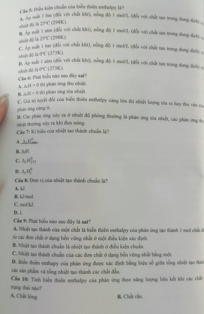 Điều kiện chuẩn của biển thiên enthalpy lá?
A. Áp suất 1 bar (đổi với chất khi), nồng độ 1 mol/L (đổi với chất tan trong dung địch) v
nhiệt độ là 25°C (298K).
B. Áp suất 1 atm (đối với chất khí), nồng độ 1 mol/L (đối với chất tan trong dung địch) v
nhiệt độ là 25°C (298K).
C. Áp suất 1 bar (đổi với chất khí), nồng độ 1 mol/L (đổi với chất tan trong dung dịch) vị
nhiệt độ là 0°C (273K).
D. Áp suất 1 atm (đổi với chất khí), nồng độ 1 mol/L (đổi với chất tan trong dung địch) và
nhiệt độ là 0°C (273K).
Câu 6: Phát biểu nào sau đây sai?
A. △ _rH>0 thi phản ứng thu nhiệt.
B. △ _rH<0</tex> thi phản ứng tỏa nhiệt.
C. Giả trị tuyệt đối của biến thiên enthalpy cảng lớn thì nhiệt lượng tỏa ra hay thu vào của
phản ứng càng ít.
D. Các phản ứng xảy ra ở nhiệt độ phòng thường là phản ứng tòa nhiệt, các phản ứng thị
nhiệt thường xảy ra khi đun nóng.
Câu 7: Kỉ hiệu của nhiệt tạo thành chuẩn là?
A.
B. △ _fH.
C. △ _fH_(273)^0
D. △ _fH_1^0
Câu 8: Đơn vị của nhiệt tạo thành chuẩn là?
A. kJ.
B. kJ/mol.
C. mol/kJ.
D. J.
Câu 9: Phát biểu nào sau đây là sai?
A. Nhiệt tạo thành của một chất là biến thiên enthalpy của phản ứng tạo thành 1 mol chất đ
từ các đơn chất ở dạng bền vững nhất ở một điều kiện xác định.
B. Nhiệt tạo thành chuẩn là nhiệt tạo thành ở điều kiện chuẩn.
C. Nhiệt tạo thành chuẩn của các đơn chất ở dạng bền vững nhất bằng một.
D. Biển thiên enthapy của phản ứng được xác định bằng hiệu số giữa tổng nhiệt tạo thản
các sản phẩm và tổng nhiệt tạo thành các chất đầu.
Câu 10: Tính biến thiên enthalpy của phản ứng theo năng lượng liên kết khi các chất
trạng thái nào?
A. Chất lòng. B. Chất rắn.