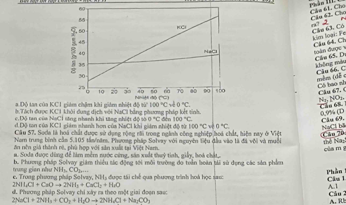 Phần 1   
Câu 61. Cho
Câu 62. Cho
ra？
Câu 63. Có
kim loại: Fe
Cầu 64. Ch
toàn được v
Câu 65. Dư
không màu
Cầu 66. C
mềm (dễ c
Có bao nh
Câu 67. C
N_2 NO_2,
a.Độ tan của KC1 Cầu 68.
b.Tách được KC1 khỏi dung dịch với NaCl bằng phương pháp kết tinh.
0,9% (D
c.Độ tan của NaC1 tăng nhanh khi tăng nhiệt độ tò 0°C đến 100°C. Câu 69.
d.Độ tan của KC1 giảm nhanh hơn của NaCl khi giảm nhiệt độ từ 100°Cve°C. NaCl bã
Câu 57. Soda là hoá chất được sử dụng rộng rãi trong ngành công nghiệp|hoá chất, hiện nay ở Việt Câu 70.
Nam trung bình cần 5.105 tấn/năm. Phương pháp Solvay với nguyên liệu đầu vào là đá vôi và muồi thể Na2
ăn nên giá thành rẻ, phù hợp với sản xuất tại Việt Nam. của m g
a. Soda được dùng để làm mềm nước cứng, sản xuất thuỷ tinh, giấy, hoá chất,.
b. Phương pháp Solvay giảm thiếu tác động tới môi trường do tuần hoàn tái sử dụng các sản phẩm
trung gian như NH_3.CO_2,... Phần 1
c. Trong phương pháp Solvay, NH, được tái chế qua phương trình hoá học sau:
Câu 1
2NH_4Cl+CaOto 2NH_3+CaCl_2+H_2O A.1
d. Phương pháp Solvay chí xảy ra theo một giai đoạn sau:
Câu 2
2NaCl+2NH_3+CO_2+H_2Oto 2NH_4Cl+Na_2CO_3 A. Rb