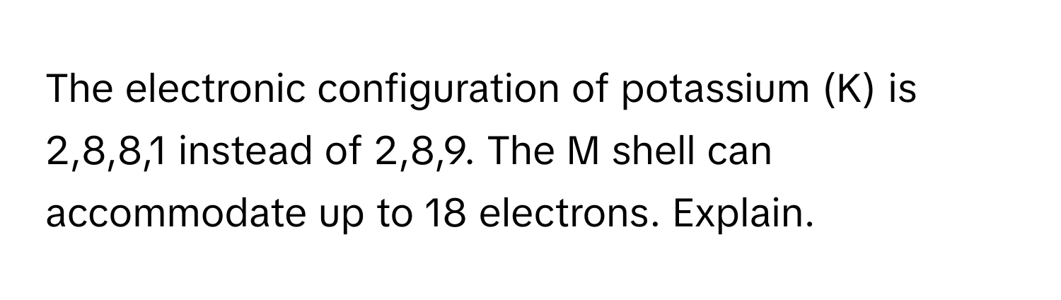 The electronic configuration of potassium (K) is 2,8,8,1 instead of 2,8,9.  The M shell can accommodate up to 18 electrons. Explain.